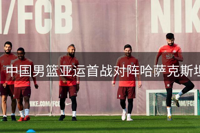 中国男篮亚运首战对阵哈萨克斯坦，胡明轩肩负重任