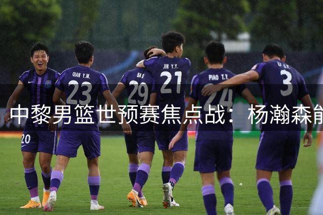 中黎男篮世预赛焦点战：杨瀚森能否延续神勇 郭士强主场求突破