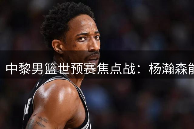 中黎男篮世预赛焦点战：杨瀚森能否延续神勇 郭士强主场求突破