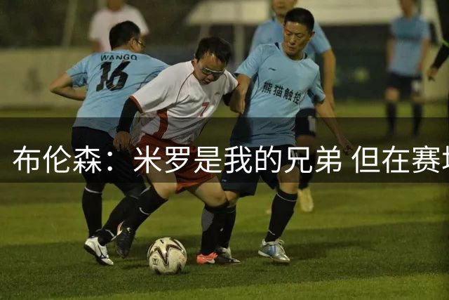 布伦森：米罗是我的兄弟 但在赛场上碰面就是另一回事