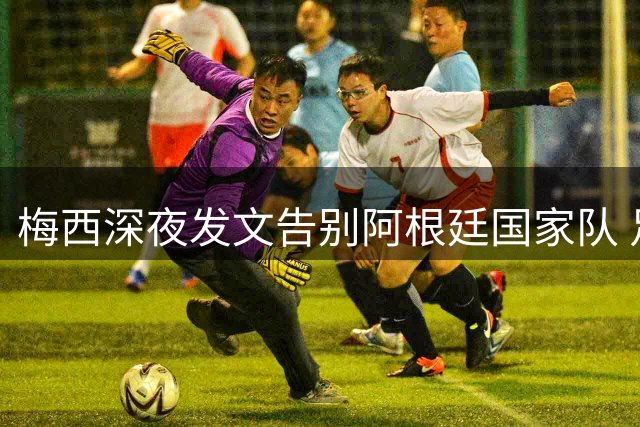 梅西深夜发文告别阿根廷国家队 足协发文深情致谢