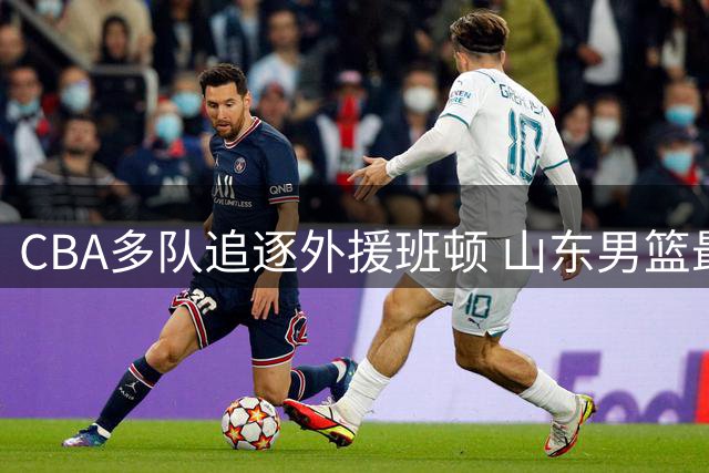 CBA多队追逐外援班顿 山东男篮最终胜出签下强援