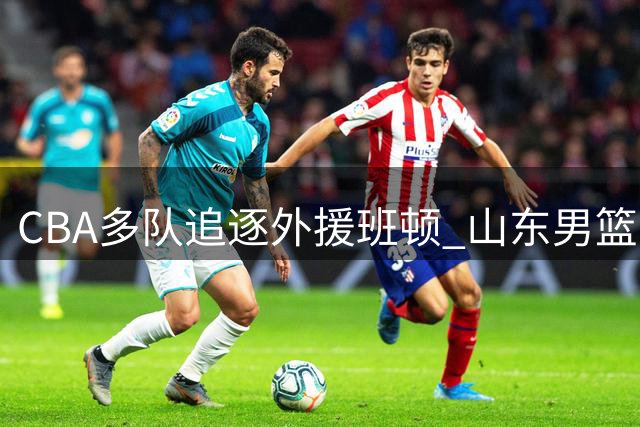 CBA多队追逐外援班顿 山东男篮最终胜出签下强援